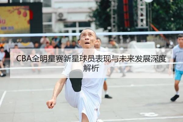 CBA全明星赛新星球员表现与未来发展深度解析